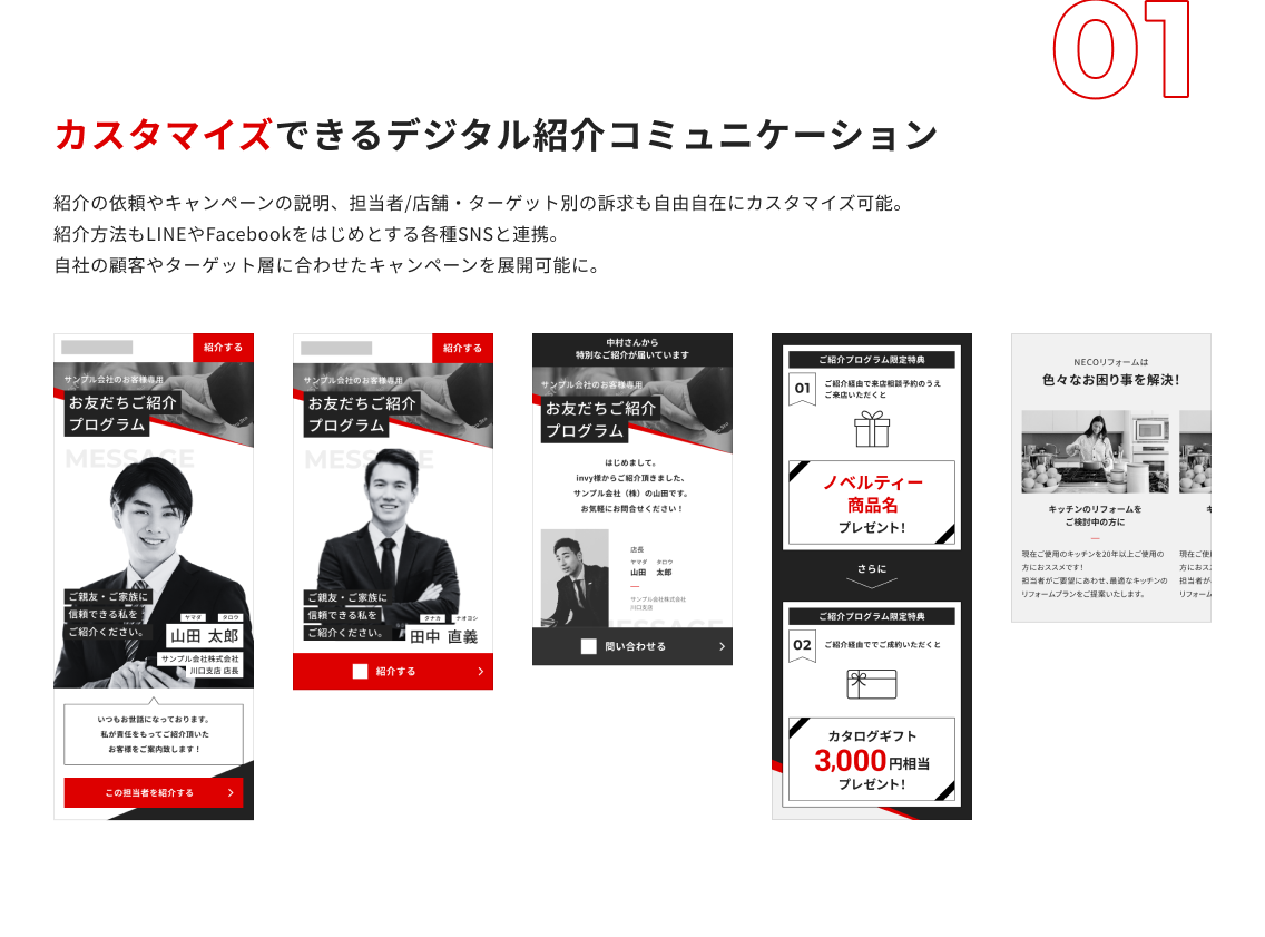 カスタマイズできるデジタル紹介コミュニケーション:紹介の依頼やキャンペーンの説明、担当者/店舗・ターゲット別の訴求も自由自在にカスタマイズ可能。 紹介方法もLINEやFacebookをはじめとする各種SNSと連携。 自社の顧客やターゲット層に合わせたキャンペーンを展開可能に。 カスタマイズできるデジタル紹介コミュニケーション:紹介の依頼やキャンペーンの説明、担当者/店舗・ターゲット別の訴求も自由自在にカスタマイズ可能。 紹介方法もLINEやFacebookをはじめとする各種SNSと連携。 自社の顧客やターゲット層に合わせたキャンペーンを展開可能に。