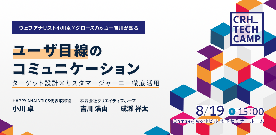 【ウェブアナリスト小川卓×グロースハッカー吉川が語る】ユーザ目線のコミュニケーション～ターゲット設計×カスタマージャーニー徹底活用～ HAPPY ANALYTICS代表取締役　小川卓　株式会社クリエイティブホープ 吉川浩由　成瀬祥太　8/19(月)15:00- Ohmae@workビル　地下セミナールーム